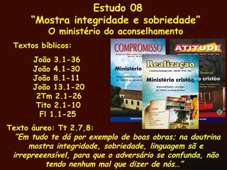 Estudo 08 “ Mostra integridade e sobriedade” O ministério do aconselhamento Textos bíblicos: João 3.1-36 João 4.1-30 João 8.1-11 João 13.1-20 2Tm 2.1-26   Tito 2.1-10 Fl 1.1-25 Texto áureo: Tt 2.7,8: ” Em tudo te dá por exemplo de boas obras; na doutrina mostra integridade, sobriedade, linguagem sã e irrepreeensível, para que o adversário se confunda, não tendo nenhum mal que dizer de nós…”  