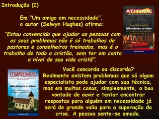 Introdução (I) Em “Um amigo em necessidade”, o autor (Selwyn Hughes) afirma: “ Estou convencido que ajudar as pessoas com os seus problemas não é só trabalhos de pastores e conselheiros treinados, mas é o trabalho de todo o cristão, sem ter em conta o nível de sua vida cristã”. Você concorda ou discorda? Realmente existem problemas que só algum especialista pode ajudar com sua técnica, mas em muitos casos, simplesmente, a boa vontade de ouvir e tentar encontrar respostas para alguém em necessidade já será de grande valia para a superação da crise. A pessoa sente-se amada. 