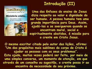 O mesmo escritor citado pelo autor das lições, afirma: “Um dos propósitos mais sublimes do corpo de Cristo é ajudar as pessoas com os seus problemas”. Esta ajuda, muitas vezes poderá ser feita, por meio de uma simples conversa, um momento de atenção, em que através de um conselho ou sugestão, o crente possa ir ao encontro da necessidade do seu próximo. Introdução (II) Uma das ênfases do ensino de Jesus dizia respeito ao valor e dignidade do ser humano. A pessoa humana tem uma grande importância para Deus. Assim, ajudá-las a se soerguerem quando se encontram moral, social e espiritualmente abatidas, é missão para o crente em Cristo Jesus. 