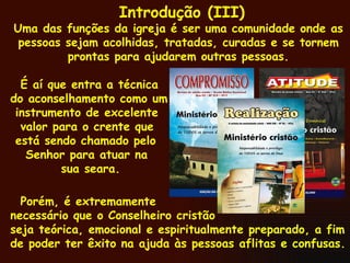 Introdução (III) Uma das funções da igreja é ser uma comunidade onde as pessoas sejam acolhidas, tratadas, curadas e se tornem prontas para ajudarem outras pessoas. É aí que entra a técnica do aconselhamento como um instrumento de excelente valor para o crente que está sendo chamado pelo Senhor para atuar na sua seara. Porém, é extremamente necessário que o Conselheiro cristão seja teórica, emocional e espiritualmente preparado, a fim de poder ter êxito na ajuda às pessoas aflitas e confusas.  