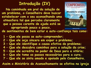 Na caminhada em prol da solução de um problema, o Conselheiro deve buscar estabelecer com o seu aconselhando uma atmosfera tal que perceba claramente que a pessoa carente de ajuda está se apropriando pouco a pouco,  de sentimentos de bem estar e auto-confiança tais como: 1 – Que ele possa se auto-compreender; 2 – Que ele seja sincero em expor o problema;  3 – Que ele identifique a causa efetiva do problema; 4 – Que ele descubra caminhos para a solução da crise; 5 – Que ele acredite no poder de Deus para a vitória; 6 – Que ele tome os passos necessários para a cura; 7 – Que ele se sinta amado e apoiado pelo Conselheiro. Assim o Ministério do Aconselhamento se efetiva na igreja  Introdução (IV) 