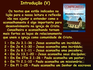 Os textos que estão indicados na  lição para a nossa leitura e reflexão vão nos ajudar a entender como o aconselhamento é algo importante para desenvolvimento na igreja de Cristo.  Conselheiro e aconselhando tornam  mais fortes os laços de relacionamento que unem a igreja como comunidade de Cristo.  1 – Em Jo 3.1-36 – Jesus aconselha um incrédulo; 2 – Em Jo 4.1-30 – Jesus aconselha uma incrédula; 3 – Em Jo 8.1-11 – Jesus aconselha uma pecadora; 4 – Em Jo 13.1-20 – Jesus aconselha seus discípulos; 5 – Em Em 2Tm 2.1-26 – Paulo aconselha um pastor; 6 – Em Tt 2.1-10 – Paulo aconselha um missionário;; 7 – Em Fl 1-25 – Paulo aconselha um Senhor de escravos Introdução (V) 