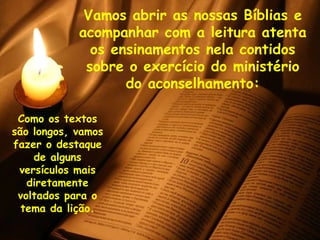 Vamos abrir as nossas Bíblias e acompanhar com a leitura atenta os ensinamentos nela contidos sobre o exercício do ministério do aconselhamento: Como os textos são longos, vamos fazer o destaque de alguns versículos mais diretamente voltados para o tema da lição. 
