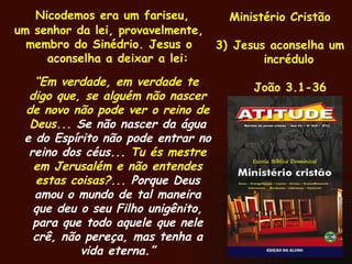 Nicodemos era um fariseu, um senhor da lei, provavelmente, membro do Sinédrio. Jesus o aconselha a deixar a lei: “ Em verdade, em verdade te digo que, se alguém não nascer de novo não pode ver o reino de Deus...  Se não nascer da água e do Espírito não pode entrar no reino dos céus...  Tu és mestre em Jerusalém e não entendes estas coisas?...  Porque Deus amou o mundo de tal maneira que deu o seu Filho unigênito, para que todo aquele que nele crê, não pereça, mas tenha a vida eterna.” Ministério Cristão Jesus aconselha um incrédulo João 3.1-36 