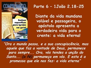 Parte 6 – 1João 2.18-25
Diante da vida mundana
volúvel e passageira, o
apóstolo apresenta a
verdadeira vida para o
crente: a vida eterna!
”Ora o mundo passa, e a sua concupiscência, mas
aquele que faz a vontade de Deus, permanece
para sempre... Ora, vós tendes a unção do
Santo... (a fé) permaneça em vós. E esta é a
promessa que ele nos fez: a vida eterna”
 