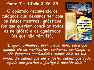 Parte 7 – 1João 2.26-29
O apóstolo recomenda os
cuidados que devemos ter com
os falsos mestres, gnósticos
(os que queriam conciliar todas
as religiões) e os agnósticos
(os que não têm fé).
”E agora filhinhos, permanecei nele, para que
quando ele se manifestar, tenhamos confiança, e
não fiquemos confundidos diante dele na sua
vinda. Se sabeis que ele é justo, sabeis que todo
aquele que pratica a justiça é nascido dele.”
 