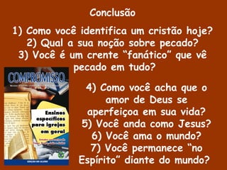 4) Como você acha que o
amor de Deus se
aperfeiçoa em sua vida?
5) Você anda como Jesus?
6) Você ama o mundo?
7) Você permanece “no
Espírito” diante do mundo?
Conclusão
1) Como você identifica um cristão hoje?
2) Qual a sua noção sobre pecado?
3) Você é um crente “fanático” que vê
pecado em tudo?
 
