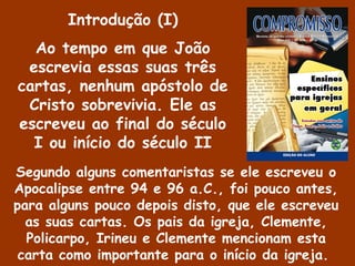 Introdução (I)
Ao tempo em que João
escrevia essas suas três
cartas, nenhum apóstolo de
Cristo sobrevivia. Ele as
escreveu ao final do século
I ou início do século II
Segundo alguns comentaristas se ele escreveu o
Apocalipse entre 94 e 96 a.C., foi pouco antes,
para alguns pouco depois disto, que ele escreveu
as suas cartas. Os pais da igreja, Clemente,
Policarpo, Irineu e Clemente mencionam esta
carta como importante para o início da igreja.
 