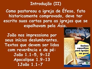 João nos impressiona por
seus inícios deslumbrantes.
Textos que devem ser lidos
com reverência e de pé:
João 1.1-5, 9-12
Apocalipse 1.9-13
1João 1.1-7
Introdução (II)
Como pastoreou a igreja de Éfeso, fato
historicamente comprovado, deve ter
escrito suas cartas para as igrejas que se
espalhavam pela Ásia.
 