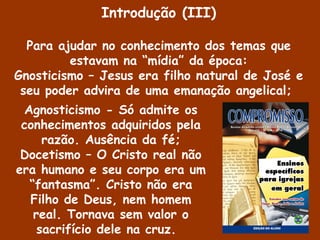 Agnosticismo - Só admite os
conhecimentos adquiridos pela
razão. Ausência da fé;
Docetismo – O Cristo real não
era humano e seu corpo era um
“fantasma”. Cristo não era
Filho de Deus, nem homem
real. Tornava sem valor o
sacrifício dele na cruz.
Introdução (III)
Para ajudar no conhecimento dos temas que
estavam na “mídia” da época:
Gnosticismo – Jesus era filho natural de José e
seu poder advira de uma emanação angelical;
 