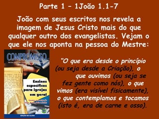 “O que era desde o princípio
(ou seja desde a Criação), o
que ouvimos (ou seja se
fez gente como nós), o que
vimos (era visível fisicamente),
o que contemplamos e tocamos
(isto é, era de carne e osso).
Parte 1 – 1João 1.1-7
João com seus escritos nos revela a
imagem de Jesus Cristo mais do que
qualquer outro dos evangelistas. Vejam o
que ele nos aponta na pessoa do Mestre:
 