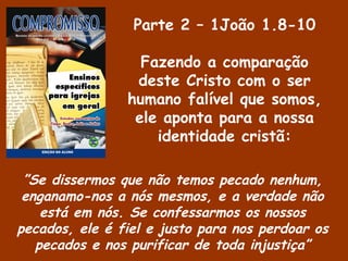 Parte 2 – 1João 1.8-10
Fazendo a comparação
deste Cristo com o ser
humano falível que somos,
ele aponta para a nossa
identidade cristã:
”Se dissermos que não temos pecado nenhum,
enganamo-nos a nós mesmos, e a verdade não
está em nós. Se confessarmos os nossos
pecados, ele é fiel e justo para nos perdoar os
pecados e nos purificar de toda injustiça”
 