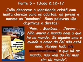 ”Pais... Meninos... Jovens...
Não ameis o mundo nem o que
há no mundo. Se alguém ama o
mundo o amor do Pai não está
nele. Porque tudo (de
pecaminosidade) o que há no
mundo, não vem do Pai mas
sim do mundo”.
Parte 5 – 1João 2.12-17
João descreve a identidade cristã com
muita clareza para os adultos, os jovens e
mesmo os “meninos”. Suas palavras são
objetivas e diretas:
 