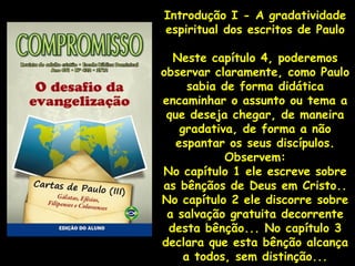 Introdução I - A gradatividade
espiritual dos escritos de Paulo

  Neste capítulo 4, poderemos
observar claramente, como Paulo
      sabia de forma didática
encaminhar o assunto ou tema a
 que deseja chegar, de maneira
    gradativa, de forma a não
   espantar os seus discípulos.
             Observem:
No capítulo 1 ele escreve sobre
as bênçãos de Deus em Cristo..
No capítulo 2 ele discorre sobre
 a salvação gratuita decorrente
 desta bênção... No capítulo 3
declara que esta bênção alcança
     a todos, sem distinção...
 