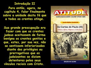 Introdução II
    Para então, agora, no
 capítulo 4, falar finalmente
sobre a unidade desta fé que
  a todos os crentes atinge.

Sua grande preocupação era
  fazer com que os crentes
judeus aceitassem de forma
benígna os crentes gentios e
que, estes, por sua vez, não
 se sentissem inferiorizados
   diante dos privilégios ou
     prerrogativas que os
    judaizantes se diziam
    detentores pelos seus
vínculos raciais com Cristo.
 