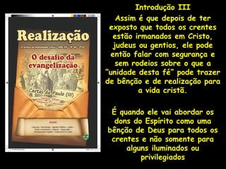 Introdução III
   Assim é que depois de ter
 exposto que todos os crentes
  estão irmanados em Cristo,
  judeus ou gentios, ele pode
 então falar com segurança e
   sem rodeios sobre o que a
“unidade desta fé” pode trazer
de bênção e de realização para
         a vida cristã.

 É quando ele vai abordar os
  dons do Espírito como uma
bênção de Deus para todos os
 crentes e não somente para
     alguns iluminados ou
         privilegiados
 
