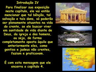 Introdução IV
   Para finalizar sua exposição
   neste capítulo, ele vai então
  mencionar que tal bênção, tal
salvação e tais dons, só poderão
ser plenamente atuantes na vida
  do crente, se ele buscar viver
 em santidade de vida diante de
 Deus, da igreja e dos homens,
        ou seja, de forma
completamente oposta àquilo que
    anteriormente eles, como
  gentios e judeus não crentes,
      faziam e praticavam.

 É com esta mensagem que ele
     encerra o capítulo 4.
 