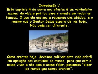Introdução V
 Este capítulo 4 da carta aos efésios é um verdadeiro
  manual de vida e prática para o crente em todos os
tempos. O que ele ensinou e requereu dos efésios, é o
    mesmo que o Senhor Jesus espera de nós hoje.
                Não pode ser diferente.




Como crentes hoje, devemos cultivar esta vida cristã
em oposição aos costumes do mundo, para que com o
nosso viver e não com o nosso falar, possamos “dizer
            ao mundo que somos crentes”.
 
