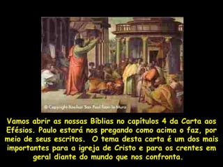 Vamos abrir as nossas Bíblias no capítulos 4 da Carta aos
Efésios. Paulo estará nos pregando como acima o faz, por
meio de seus escritos. O tema desta carta é um dos mais
importantes para a igreja de Cristo e para os crentes em
       geral diante do mundo que nos confronta.
 