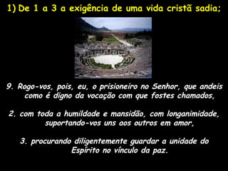 1) De 1 a 3 a exigência de uma vida cristã sadia;




9. Rogo-vos, pois, eu, o prisioneiro no Senhor, que andeis
     como é digno da vocação com que fostes chamados,

2. com toda a humildade e mansidão, com longanimidade,
         suportando-vos uns aos outros em amor,

   3. procurando diligentemente guardar a unidade do
                Espírito no vínculo da paz.
 