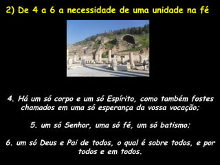2) De 4 a 6 a necessidade de uma unidade na fé




4. Há um só corpo e um só Espírito, como também fostes
    chamados em uma só esperança da vossa vocação;

      5. um só Senhor, uma só fé, um só batismo;

6. um só Deus e Pai de todos, o qual é sobre todos, e por
                   todos e em todos.
 