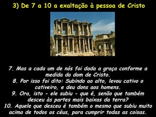 3) De 7 a 10 a exaltação à pessoa de Cristo




 7. Mas a cada um de nós foi dada a graça conforme a
                medida do dom de Cristo.
   8. Por isso foi dito: Subindo ao alto, levou cativo o
            cativeiro, e deu dons aos homens.
   9. Ora, isto - ele subiu - que é, senão que também
         desceu às partes mais baixas da terra?
10. Aquele que desceu é também o mesmo que subiu muito
  acima de todos os céus, para cumprir todas as coisas.
 