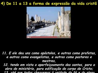 4) De 11 a 13 a forma de expressão da vida cristã




11. E ele deu uns como apóstolos, e outros como profetas,
   e outros como evangelistas, e outros como pastores e
                         mestres,
 12. tendo em vista o aperfeiçoamento dos santos, para a
  obra do ministério, para edificação do corpo de Cristo;
 