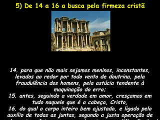 5) De 14 a 16 a busca pela firmeza cristã




 14. para que não mais sejamos meninos, inconstantes,
   levados ao redor por todo vento de doutrina, pela
   fraudulência dos homens, pela astúcia tendente à
                  maquinação do erro;
15. antes, seguindo a verdade em amor, cresçamos em
          tudo naquele que é a cabeça, Cristo,
16. do qual o corpo inteiro bem ajustado, e ligado pelo
auxílio de todas as juntas, segundo a justa operação de
 