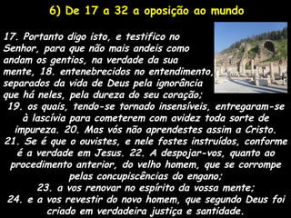 6) De 17 a 32 a oposição ao mundo

17. Portanto digo isto, e testifico no
Senhor, para que não mais andeis como
andam os gentios, na verdade da sua
mente, 18. entenebrecidos no entendimento,
separados da vida de Deus pela ignorância
que há neles, pela dureza do seu coração;
 19. os quais, tendo-se tornado insensíveis, entregaram-se
     à lascívia para cometerem com avidez toda sorte de
   impureza. 20. Mas vós não aprendestes assim a Cristo.
21. Se é que o ouvistes, e nele fostes instruídos, conforme
    é a verdade em Jesus. 22. A despojar-vos, quanto ao
  procedimento anterior, do velho homem, que se corrompe
                pelas concupiscências do engano;
        23. a vos renovar no espírito da vossa mente;
 24. e a vos revestir do novo homem, que segundo Deus foi
          criado em verdadeira justiça e santidade.
 
