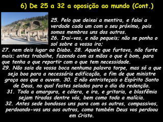 6) De 25 a 32 a oposição ao mundo (Cont.)

                    25. Pelo que deixai a mentira, e falai a
                    verdade cada um com o seu próximo, pois
                    somos membros uns dos outros.
                    26. Irai-vos, e não pequeis; não se ponha o
                    sol sobre a vossa ira;
27. nem deis lugar ao Diabo. 28. Aquele que furtava, não furte
mais; antes trabalhe, fazendo com as mãos o que é bom, para
que tenha o que repartir com o que tem necessidade.
29. Não saia da vossa boca nenhuma palavra torpe, mas só a que
   seja boa para a necessária edificação, a fim de que ministre
 graça aos que a ouvem. 30. E não entristeçais o Espírito Santo
     de Deus, no qual fostes selados para o dia da redenção.
  31. Toda a amargura, e cólera, e ira, e gritaria, e blasfêmia
       sejam tiradas dentre vós, bem como toda a malícia.
 32. Antes sede bondosos uns para com os outros, compassivos,
  perdoando-vos uns aos outros, como também Deus vos perdoou
                            em Cristo.
 