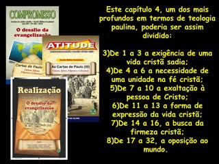 Este capítulo 4, um dos mais
profundos em termos de teologia
   paulina, poderia ser assim
            dividido:

3)De 1 a 3 a exigência de uma
       vida cristã sadia;
 4)De 4 a 6 a necessidade de
  uma unidade na fé cristã;
  5)De 7 a 10 a exaltação à
       pessoa de Cristo;
   6)De 11 a 13 a forma de
   expressão da vida cristã;
  7)De 14 a 16, a busca da
        firmeza cristã;
 8)De 17 a 32, a oposição ao
            mundo.
 