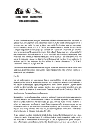 QUARTAS ESPECIAIS – O LAR ADVENTISTA

          CULTO ADORANDO EM FAMILIA




No Novo Testamento existem proibições semelhantes acerca do casamento de cristãos com ímpios. O
apóstolo Paulo, em sua primeira carta aos coríntios, declara: "A mulher casada está ligada pela lei todo o
tempo em que o seu marido vive; mas, se falecer o seu marido, fica livre para casar com quem quiser,
contanto que seja no Senhor." I Cor. 7:39. De novo, em sua segunda epístola, escreve: "Não vos prendais
a um jugo desigual com os infiéis; porque que sociedade tem a justiça com a injustiça? E que comunhão
tem a luz com as trevas? E que concórdia há entre Cristo e Belial? Ou que parte tem o fiel com o infiel? E
que consenso tem o templo de Deus com os ídolos? Porque vós sois o templo do Deus vivente, como
Deus disse: Neles habitarei, e entre eles andarei; e Eu serei o seu Deus, e eles serão o Meu povo. Pelo
que saí do meio deles, e apartai-vos, diz o Senhor; e não toqueis nada imundo, e Eu vos receberei; e Eu
serei para vós Pai, e vós sereis para Mim filhos e filhas, diz o Senhor todo-poderoso." II Cor. 6:14-18.
Testemunhos Seletos, vol. 2, págs. 363 e 364.

A maldição de Deus repousa sobre muitas das ligações inoportunas e impróprias que se formam nesta
época atual. Se a Bíblia deixasse estas questões vaga e imprecisamente, então seria mais desculpável o
procedimento que muitos jovens

Pág. 63

 de hoje estão seguindo em suas relações. Mas os reclamos bíblicos não são ordens incompletas;
requerem perfeita pureza de pensamento, palavras e atos. Somos gratos a Deus porque Sua Palavra é
uma luz para os nossos pés, e porque ninguém precisa errar o caminho do dever. Os jovens devem
constituir seu dever consultar suas páginas e atender a seus conselhos; pois lamentáveis erros são
sempre cometidos ao desviar-se de seus preceitos. Fundamentos da Educação Cristã, págs. 102 e 103.

Deus Proíbe que Crentes se Casem com Descrentes

Nunca se deve o povo de Deus aventurar em terrenos proibidos. O casamento entre crentes e descrentes
é proibido por Deus. Mas demasiadas vezes o coração não convertido segue seus próprios desejos, e
formam-se uniões matrimoniais não sancionadas por Deus. Por isso muitos homens e mulheres se
acham sem esperança e sem Deus no mundo. Suas nobres aspirações se acham mortas; por uma
cadeia de circunstâncias eles estão detidos na rede de Satanás. Os que são dominados pela paixão e os
impulsos terão amarga colheita a ceifar nesta vida, e sua direção pode dar em resultado a perda de sua
alma. Fundamentos da Educação Cristã, págs. 500 e 501.

Os que professam a verdade desprezam a vontade de Deus desposando incrédulos; perdem-Lhe o favor,
e fazem dura a obra do arrependimento. O incrédulo poderá ser dotado de excelente caráter moral; o
fato, de que ele ou ela não atendeu às reivindicações de Deus, e negligenciou tão grande salvação, é
razão suficiente para que se não consume tal união. O caráter do incrédulo talvez seja semelhante ao do
 