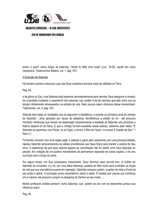 QUARTAS ESPECIAIS – O LAR ADVENTISTA

          CULTO ADORANDO EM FAMILIA




jovem a quem Jesus dirigiu as palavras: "Ainda te falta uma coisa" (Luc. 18:22), aquilo era coisa
necessária. Testemunhos Seletos, vol. 1, pág. 574.

O Exemplo de Salomão

Há homens pobres e obscuros cuja vida Deus aceitaria e tornaria cheia de utilidade na Terra

Pág. 64

e de glória no Céu, mas Satanás está operando persistentemente para derrotar Seus desígnios e arrastá-
los à perdição mediante o casamento com pessoas cujo caráter é de tal natureza que eles como que se
lançam diretamente atravessados na estrada da vida. Bem poucos saem vitoriosos desse emaranhado.
Testimonies, vol. 5, pág. 124.

Satanás bem sabia os resultados que se seguiriam à obediência; e durante os primeiros anos do reinado
de Salomão - anos gloriosos por causa da sabedoria, beneficência e retidão do rei - ele procurou
introduzir influências que haviam de desarraigar traiçoeiramente a lealdade de Salomão aos princípios e
fazê-lo separar-se de Deus. E que o inimigo foi bem-sucedido nesse esforço, sabemos pelo relato: "E
Salomão se aparentou com Faraó, rei do Egito, e tomou a filha de Faraó, e a trouxe à Cidade de Davi." I
Reis 3:1.

Formando concerto com uma nação pagã, e selando o pacto pelo casamento com uma princesa idólatra,
rejeitou Salomão temerariamente as sábias providências que Deus fizera para manter a pureza de Seu
povo. A esperança de que essa esposa egípcia se convertesse não foi senão uma fraca desculpa ao
pecado. Em violação de um positivo mandamento de permanecer separado de outras nações, o rei uniu
sua força com o braço da carne.

Por algum tempo, em Sua compassiva misericórdia, Deus dominou esse terrível erro. A mulher de
Salomão se converteu; e o rei, por uma sábia liderança, poderia ter feito muito para combater as forças
do mal que sua imprudência pusera em operação. Salomão começou porém, a perder de vista a Fonte de
seu poder e glória. A inclinação tomou ascendência sobre a razão. À medida que crescia sua confiança
em si mesmo, ele procurou cumprir os desígnios do Senhor ao seu modo. ...

Muitos professos cristãos pensam, como Salomão, que podem se unir com os descrentes porque sua
influência sobre

Pág. 65
 