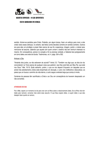 QUARTAS ESPECIAIS – O LAR ADVENTISTA

        CULTO ADORANDO EM FAMILIA




sentido. Acham-se perdidos para Cristo. Poderão, por algum tempo, fazer um esforço para viver a vida
cristã; todos esses esforços, no entanto, são feitos contra decidida corrente em sentido contrário. Outrora
era para eles um privilégio e prazer falar acerca de sua fé e esperança; chegam, porém, a relutar para
mencionar tal assunto, sabendo que aquele com quem uniram o destino não tem nenhum interesse no
mesmo. Em conseqüência, perece no coração a fé na preciosa verdade, e Satanás tece perigosamente
em torno deles uma rede de dúvida. Testimonies, vol. 4, págs. 504 e 505.

Arriscar o Céu

"Andarão dois juntos, se não estiverem de acordo?" Amós 3:3. "Também vos digo que, se dois de vós
concordarem na Terra acerca de qualquer coisa que pedirem, isso lhes será feito por Meu Pai, que está
nos Céus." Mat. 18:19. Quão estranho, porém, o que se nos depara! Enquanto um daqueles que se
acham tão estreitamente unidos está empenhado em devoção, o outro vive indiferente e descuidoso; ao
passo que um busca o caminho da vida eterna, o outro segue a estrada larga que conduz à morte.

Centenas de pessoas têm sacrificado a Cristo e ao Céu em conseqüência de haverem desposado um
não-convertido.



ATIVIDADE DO DIA

Pai e Mãe, separe um momento do dia para orar com os filhos sobre o relacionamento deles. Se os filhos não tem
idade para namorar, converse mais sobre esse assunto. O que Deus espera deles, e ouçam deles o que eles
desejam fazer quanto ao namoro.
 
