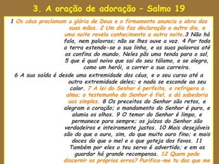 3. A oração de adoração – Salmo 19
1 Os céus proclamam a glória de Deus e o firmamento anuncia a obra das
                     suas mãos. 2 Um dia faz declaração a outro dia, e
                   uma noite revela conhecimento a outra noite.3 Não há
                   fala, nem palavras; não se lhes ouve a voz. 4 Por toda
                   a terra estende-se a sua linha, e as suas palavras até
                   os confins do mundo. Neles pôs uma tenda para o sol,
                   5 que é qual noivo que sai do seu tálamo, e se alegra,
                           como um herói, a correr a sua carreira.
 6 A sua saída é desde uma extremidade dos céus, e o seu curso até a
                     outra extremidade deles; e nada se esconde ao seu
                      calor. 7 A lei do Senhor é perfeita, e refrigera a
                    alma; o testemunho do Senhor é fiel, e dá sabedoria
                     aos simples. 8 Os preceitos do Senhor são retos, e
                   alegram o coração; o mandamento do Senhor é puro, e
                       alumia os olhos. 9 O temor do Senhor é limpo, e
                       permanece para sempre; os juízos do Senhor são
                   verdadeiros e inteiramente justos. 10 Mais desejáveis
                   são do que o ouro, sim, do que muito ouro fino; e mais
                       doces do que o mel e o que goteja dos favos. 11
                     Também por eles o teu servo é advertido; e em os
                        guardar há grande recompensa. 12 Quem pode
                   discernir os próprios erros? Purifica-me tu dos que me
 