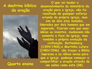 O que vai mudar o
A doutrina bíblica    desenvolvimento do ministério da
    da oração            oração para a igreja, não foi
                         resultado de qualquer esforço
                        oriundo da própria igreja, mas
                           sim de dois atos isolados,
                     liderados por dois homens que em
                      separado, fizeram com que suas
                     idéias ou inventos, mudassem não
                        somente a face da igreja, mas
                        também a própria evolução da
                            civilização. Guttemberg
                       (1394/1468),e Martinho Lutero
                     (1483/1546) vão trazer a Bíblia
                       impressa e as idéias novas para
                      que a igreja pudesse começar a
                     compartilhar a oração através de
  Quarto ensino            um salmo como este (38).
 