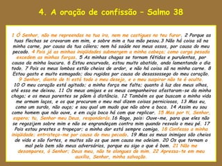 4. A oração de confissão – Salmo 38

uao Senhor estava para tomar
 1 Ó Senhor, não me repreendas na tua ira, nem me castigues no teu furor. 2 Porque as
   tuas flechas se cravaram em mim, e sobre mim a tua mão pesou.3 Não há coisa sã na
  minha carne, por causa da tua cólera; nem há saúde nos meus ossos, por causa do meu
  pecado. 4 Pois já as minhas iniqüidades submergem a minha cabeça; como carga pesada
    excedem as minhas forças. 5 As minhas chagas se tornam fétidas e purulentas, por
 causa da minha loucura. 6 Estou encurvado, estou muito abatido, ando lamentando o dia
 todo. 7 Pois os meus lombos estão cheios de ardor, e não há coisa sã na minha carne. 8
  Estou gasto e muito esmagado; dou rugidos por causa do desassossego do meu coração.
     9 Senhor, diante de ti está todo o meu desejo, e o meu suspirar não te é oculto.
  10 O meu coração está agitado; a minha força me falta; quanto à luz dos meus olhos,
 até essa me deixou. 11 Os meus amigos e os meus companheiros afastaram-se da minha
 chaga; e os meus parentes se põem à distância. 12 Também os que buscam a minha vida
    me armam laços, e os que procuram o meu mal dizem coisas perniciosas, 13 Mas eu,
    como um surdo, não ouço; e sou qual um mudo que não abre a boca. 14 Assim eu sou
 como homem que não ouve, e em cuja boca há com que replicar. 15 Mas por ti, Senhor,
  espero; tu, Senhor meu Deus, responderás.16 Rogo, pois: Ouve-me, para que eles não
  se regozijem sobre mim e não se engrandeçam contra mim quando resvala o meu pé. 17
   Pois estou prestes a tropeçar; a minha dor está sempre comigo. 18 Confesso a minha
 iniqüidade; entristeço-me por causa do meu pecado. 19 Mas os meus inimigos são cheios
   de vida e são fortes, e muitos são os que sem causa me odeiam. 20 Os que tornam o
        mal pelo bem são meus adversários, porque eu sigo o que é bom. 21 Não me
     desampares, ó Senhor; Deus meu, não te alongues de mim. 22 Apressa-te em meu
                             auxílio, Senhor, minha salvação.
 
