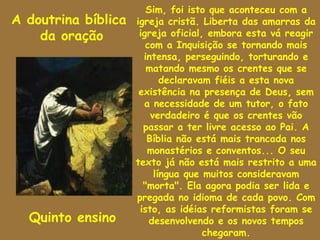 Sim, foi isto que aconteceu com a
A doutrina bíblica   igreja cristã. Liberta das amarras da
    da oração         igreja oficial, embora esta vá reagir
                        com a Inquisição se tornando mais
                       intensa, perseguindo, torturando e
                        matando mesmo os crentes que se
                            declaravam fiéis a esta nova
                      existência na presença de Deus, sem
                       a necessidade de um tutor, o fato
                         verdadeiro é que os crentes vão
                       passar a ter livre acesso ao Pai. A
                        Bíblia não está mais trancada nos
                        monastérios e conventos... O seu
                     texto já não está mais restrito a uma
                          língua que muitos consideravam
                       "morta". Ela agora podia ser lida e
                     pregada no idioma de cada povo. Com
                      isto, as idéias reformistas foram se
  Quinto ensino          desenvolvendo e os novos tempos
                                     chegaram.
 