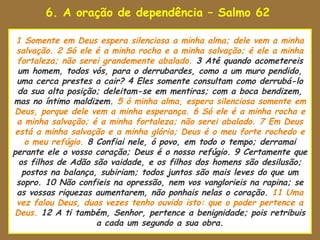 6. A oração de dependência – Salmo 62
uaenho estava para tomar
 1 Somente em Deus espera silenciosa a minha alma; dele vem a minha
 salvação. 2 Só ele é a minha rocha e a minha salvação; é ele a minha
 fortaleza; não serei grandemente abalado. 3 Até quando acometereis
  um homem, todos vós, para o derrubardes, como a um muro pendido,
 uma cerca prestes a cair? 4 Eles somente consultam como derrubá-lo
  da sua alta posição; deleitam-se em mentiras; com a boca bendizem,
mas no íntimo maldizem. 5 ó minha alma, espera silenciosa somente em
Deus, porque dele vem a minha esperança. 6 Só ele é a minha rocha e
 a minha salvação; é a minha fortaleza; não serei abalado. 7 Em Deus
 está a minha salvação e a minha glória; Deus é o meu forte rochedo e
    o meu refúgio. 8 Confiai nele, ó povo, em todo o tempo; derramai
perante ele o vosso coração; Deus é o nosso refúgio. 9 Certamente que
  os filhos de Adão são vaidade, e os filhos dos homens são desilusão;
   postos na balança, subiriam; todos juntos são mais leves do que um
 sopro. 10 Não confieis na opressão, nem vos vanglorieis na rapina; se
 as vossas riquezas aumentarem, não ponhais nelas o coração. 11 Uma
 vez falou Deus, duas vezes tenho ouvido isto: que o poder pertence a
Deus. 12 A ti também, Senhor, pertence a benignidade; pois retribuis
                     a cada um segundo a sua obra.
 