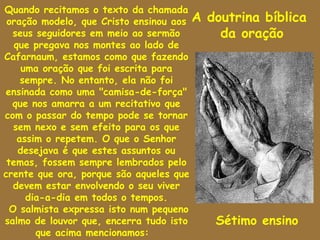 Quando recitamos o texto da chamada
 oração modelo, que Cristo ensinou aos A   doutrina bíblica
  seus seguidores em meio ao sermão          da oração
   que pregava nos montes ao lado de
Cafarnaum, estamos como que fazendo
     uma oração que foi escrita para
     sempre. No entanto, ela não foi
ensinada como uma "camisa-de-força"
  que nos amarra a um recitativo que
com o passar do tempo pode se tornar
  sem nexo e sem efeito para os que
    assim o repetem. O que o Senhor
    desejava é que estes assuntos ou
 temas, fossem sempre lembrados pelo
crente que ora, porque são aqueles que
  devem estar envolvendo o seu viver
      dia-a-dia em todos o tempos.
 O salmista expressa isto num pequeno
salmo de louvor que, encerra tudo isto      Sétimo ensino
        que acima mencionamos:
 