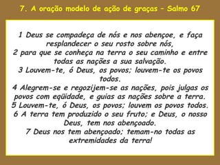 7. A oração modelo de ação de graças – Salmo 67

uaenhestava para tomar

   1 Deus se compadeça de nós e nos abençoe, e faça
          resplandecer o seu rosto sobre nós,
 2 para que se conheça na terra o seu caminho e entre
            todas as nações a sua salvação.
   3 Louvem-te, ó Deus, os povos; louvem-te os povos
                         todos.
 4 Alegrem-se e regozijem-se as nações, pois julgas os
  povos com eqüidade, e guias as nações sobre a terra.
 5 Louvem-te, ó Deus, os povos; louvem os povos todos.
 6 A terra tem produzido o seu fruto; e Deus, o nosso
               Deus, tem nos abençoado.
     7 Deus nos tem abençoado; temam-no todas as
                 extremidades da terra!
 