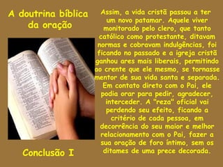 A doutrina bíblica     Assim, a vida cristã passou a ter
                          um novo patamar. Aquele viver
    da oração            monitorado pelo clero, que tanto
                       católico como protestante, ditavam
                      normas e cobravam indulgências, foi
                      ficando no passado e a igreja cristã
                     ganhou ares mais liberais, permitindo
                     ao crente que ele mesmo, se tornasse
                     mentor de sua vida santa e separada.
                        Em contato direto com o Pai, ele
                        podia orar para pedir, agradecer,
                          interceder. A "reza" oficial vai
                          perdendo seu efeito, ficando a
                            critério de cada pessoa, em
                       decorrência do seu maior e melhor
                       relacionamento com o Pai, fazer a
                       sua oração de foro íntimo, sem os
   Conclusão I           ditames de uma prece decorada.
 