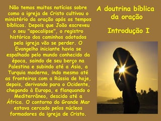 Não temos muitas notícias sobre     A doutrina bíblica
 como a igreja de Cristo cultivou o
ministério da oração após os tempos       da oração
 bíblicos. Depois que João escreveu
    o seu "apocalipse", o registro       Introdução I
  histórico dos caminhos adotados
    pela igreja vão se perder. O
     Evangelho iniciante havia se
espalhado pelo mundo conhecido da
   época, saindo de seu berço na
  Palestina e subindo até a Àsia, a
 Turquia moderna, indo mesmo até
as fronteiras com a Rússia de hoje,
depois, derivando para o Ocidente,
chegando à Europa, e flanquando o
    Mediterrâneo, descido até a
África. O contorno do Grande Mar
    estava cercado pelos núcleos
  formadores da igreja de Cristo.
 
