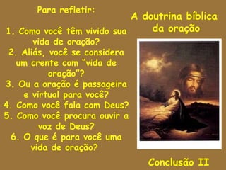 Para refletir:
                            A doutrina bíblica
1. Como você têm vivido sua     da oração
       vida de oração?
 2. Aliás, você se considera
   um crente com “vida de
           oração”?
3. Ou a oração é passageira
    e virtual para você?
4. Como você fala com Deus?
5. Como você procura ouvir a
        voz de Deus?
 6. O que é para você uma
      vida de oração?
                               Conclusão II
 