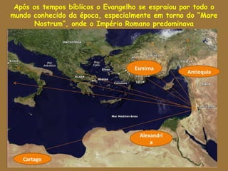 Após os tempos bíblicos o Evangelho se espraiou por todo o
mundo conhecido da época, especialmente em torno do “Mare
      Nostrum”, onde o Império Romano predominava




                                   Esmirna
                                   Esmirna
                                                    Antioquia




                                     Alexandri
                                       Alexandria
                                          a

    Cartago
   Cartago
 