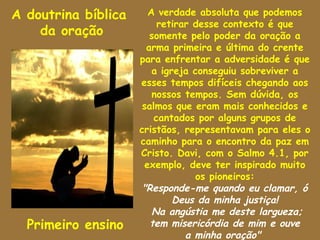 A doutrina bíblica      A verdade absoluta que podemos
                          retirar desse contexto é que
    da oração           somente pelo poder da oração a
                       arma primeira e última do crente
                     para enfrentar a adversidade é que
                         a igreja conseguiu sobreviver a
                     esses tempos difíceis chegando aos
                         nossos tempos. Sem dúvida, os
                      salmos que eram mais conhecidos e
                         cantados por alguns grupos de
                     cristãos, representavam para eles o
                     caminho para o encontro da paz em
                     Cristo. Davi, com o Salmo 4.1, por
                       exemplo, deve ter inspirado muito
                                   os pioneiros:
                      "Responde-me quando eu clamar, ó
                              Deus da minha justiça!
                         Na angústia me deste largueza;
  Primeiro ensino       tem misericórdia de mim e ouve
                                a minha oração"
 