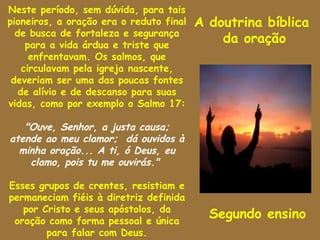 Neste período, sem dúvida, para tais
pioneiros, a oração era o reduto final   A doutrina bíblica
  de busca de fortaleza e segurança
     para a vida árdua e triste que
                                             da oração
      enfrentavam. Os salmos, que
    circulavam pela igreja nascente,
 deveriam ser uma das poucas fontes
   de alívio e de descanso para suas
vidas, como por exemplo o Salmo 17:

   "Ouve, Senhor, a justa causa;
atende ao meu clamor; dá ouvidos à
  minha oração... A ti, ó Deus, eu
    clamo, pois tu me ouvirás."

Esses grupos de crentes, resistiam e
permaneciam fiéis à diretriz definida
   por Cristo e seus apóstolos, da
 oração como forma pessoal e única
                                           Segundo ensino
        para falar com Deus.
 
