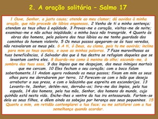 2. A oração solitária – Salmo 17
     1 Ouve, Senhor, a justa causa; atende ao meu clamor; dá ouvidos à minha
  oração, que não procede de lábios enganosos. 2 Venha de ti a minha sentença;
 atendam os teus olhos à eqüidade. 3 Provas-me o coração, visitas-me de noite;
 examinas-me e não achas iniqüidade; a minha boca não transgride. 4 Quanto às
     obras dos homens, pela palavra dos teus lábios eu me tenho guardado dos
  caminhos do homem violento. 5 Os meus passos apegaram-se às tuas veredas,
não resvalaram os meus pés. 6 A ti, ó Deus, eu clamo, pois tu me ouvirás; inclina
   para mim os teus ouvidos, e ouve as minhas palavras. 7 Faze maravilhosas as
tuas beneficências, ó Salvador dos que à tua destra se refugiam daqueles que se
    levantam contra eles. 8 Guarda-me como à menina do olho; esconde-me, à
 sombra das tuas asas, 9 dos ímpios que me despojam, dos meus inimigos mortais
         que me cercam. 10 Eles fecham o seu coração; com a boca falam
 soberbamente.11 Andam agora rodeando os meus passos; fixam em mim os seus
    olhos para me derrubarem por terra. 12 Parecem-se com o leão que deseja
    arrebatar a sua presa, e com o leãozinho que espreita em esconderijos. 13
    Levanta-te, Senhor, detém-nos, derruba-os; livra-me dos ímpios, pela tua
    espada, 14 dos homens, pela tua mão, Senhor, dos homens do mundo, cujo
quinhão está nesta vida. Enche-lhes o ventre da tua ira entesourada. Fartem-se
dela os seus filhos, e dêem ainda os sobejos por herança aos seus pequeninos. 15
 Quanto a mim, em retidão contemplarei a tua face; eu me satisfarei com a tua
                           semelhança quando acordar.
 