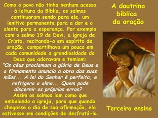 Como o povo não tinha nenhum acesso      A doutrina
      à leitura da Bíblia, os salmos
     continuaram sendo para ele, um
                                           bíblica
   lenitivo permanente para a dor e o     da oração
 alento para a esperança. Por exemplo
  com o salmo 19 de Davi, a igreja de
   Cristo, recitando-o em espírito de
   oração, compartilhava um pouco em
  cada comunidade a grandiosidade do
      Deus que adoravam e temiam:
"Os céus proclamam a glória de Deus e
 o firmamento anuncia a obra das suas
 mãos... A lei do Senhor é perfeita, e
     refrigera a alma... Quem pode
      discernir os próprios erros?
      Assim os salmos iam como que
  embalando a igreja, para que quando
 chegasse o dia de sua afirmação, ela    Terceiro ensino
estivesse em condições de desfrutá-lo.
 