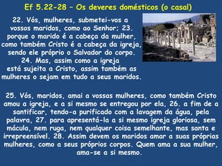 Ef 5.22-28 – Os deveres domésticos (o casal)
    22. Vós, mulheres, submetei-vos a
   vossos maridos, como ao Senhor; 23.
  porque o marido é a cabeça da mulher,
como também Cristo é a cabeça da igreja,
  sendo ele próprio o Salvador do corpo.
      24. Mas, assim como a igreja
  está sujeita a Cristo, assim também as
mulheres o sejam em tudo a seus maridos.

 25. Vós, maridos, amai a vossas mulheres, como também Cristo
amou a igreja, e a si mesmo se entregou por ela, 26. a fim de a
   santificar, tendo-a purificado com a lavagem da água, pela
 palavra, 27. para apresentá-la a si mesmo igreja gloriosa, sem
 mácula, nem ruga, nem qualquer coisa semelhante, mas santa e
irrepreensível. 28. Assim devem os maridos amar a suas próprias
mulheres, como a seus próprios corpos. Quem ama a sua mulher,
                      ama-se a si mesmo.
 